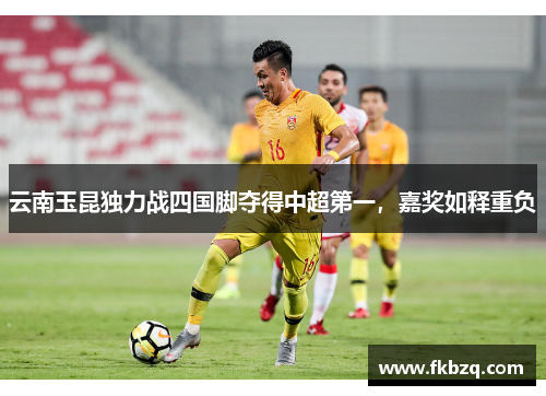 云南玉昆独力战四国脚夺得中超第一，嘉奖如释重负